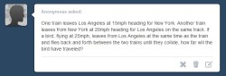 asklibrapony:  “One train leaves Los Angeles at 15mph heading for New York. Another train leaves from New York at 20mph heading for Los Angeles on the same track. If a bird, flying at 25mph, leaves from Los Angeles at the same time as the train and