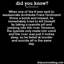 did-you-kno:  When one of the 6 men sent to assassinate Archduke Franz Ferdinand threw a bomb and missed, he immediately tried to kill himself by taking a cyanide pill and jumping into the river. However, the cyanide only made him vomit and the river