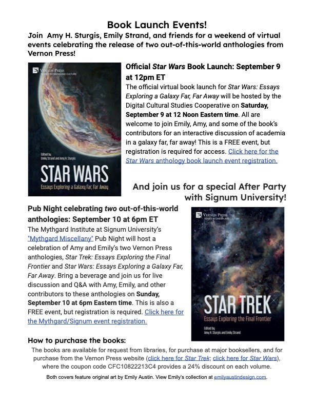 The flyer reads: Book Launch Events! Join Amy H. Sturgis, Emily Strand, and friends for a weekend of virtual events celebrating the release of two out-of-this-world anthologies from Vernon Press!  Official Star Wars Book Launch: September 9 at 12pm ET The official virtual book launch for Star Wars: Essays Exploring a Galaxy Far, Far Away will be hosted by the Digital Cultural Studies Cooperative on Saturday, September 9 at 12 Noon Eastern time. All are welcome to join! This is a FREE event, but registration is required for access.   And join us for a special After Party with Signum University! Pub Night celebrating two out-of-this-world anthologies: September 10 at 6pm ET The Mythgard Institute at Signum University’s "Mythgard Miscellany" Pub Night will host a celebration of Amy and Emily’s two Vernon Press anthologies, Star Trek: Essays Exploring the Final Frontier and Star Wars: Essays Exploring a Galaxy Far, Far Away. Bring a beverage and join us for live discussion and Q&A on Sunday, September 10 at 6pm Eastern time. This is also a FREE event, but registration is required.   The books are available for request from libraries, for purchase at major booksellers, and for purchase from the Vernon Press website, where the coupon code CFC10822213C4 provides a 24% discount on each volume.  The flyer shows both book covers, featuring watercolor paintings depicting a planet (Star Wars) and a spacescape (Star Trek), each by artist Emily Austin.