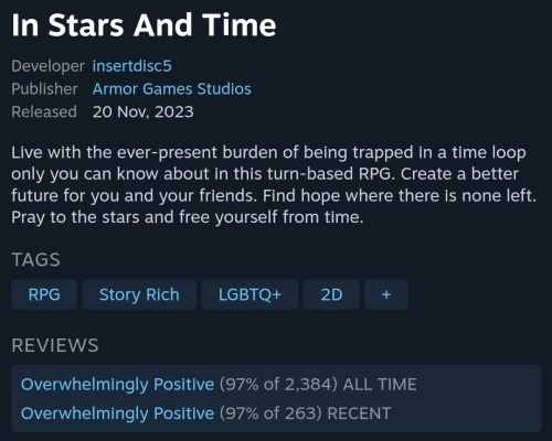 Screenshot of the website Steam's following text:
In Stars And Time
Developer
insertdisc5
Publisher
Armor Games Studios
Released
20 Nov, 2023
Live with the ever-present burden of being trapped in a time loop only you can know about in this turn-based RPG. Create a better future for you and your friends. Find hope where there is none left. Pray to the stars and free yourself from time.
TAGS
RPG, Story Rich, LGBTQ+, 2D, +
REVIEWS
Overwhelmingly Positive (97% of 2,384) ALL TIME
Overwhelmingly Positive (97% of 263) RECENT