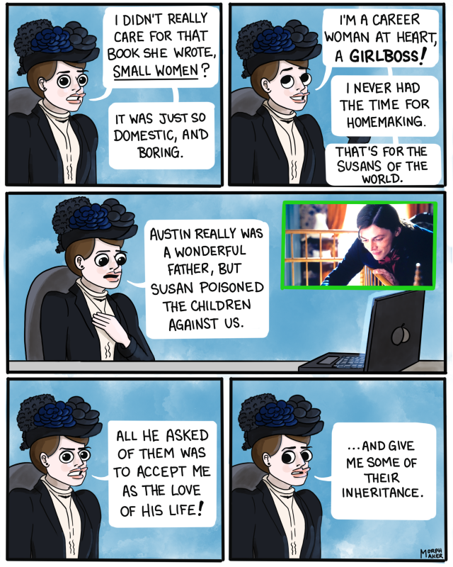 Panel 11: Mabel looks at you and says, “I didn’t really care for that book she wrote, Small Women? It was just so domestic, and boring.” Panel 12: Mabel, happily, “I’m a career woman at heart, a girl boss! I never had the time for homemaking. That’s for the Susans of the world.” Panel 13: Mabel puts her hand over her heart as she watches Austin looking into the crib at his baby. “Austin really was a wonderful father, but Susan poisoned the children against us.” Panel 14: Mabel looks back at you and explains, “All he asked of them was to accept me as the love of his life!” Panel 15: Mabel looks awkwardly away, “…and give me some of their inheritance.”