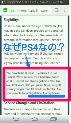 Tumblrの利用規約なんだけど、  「tumblrは13歳以上でないと利用できません。」 みたいなことが書いてあります。最後の 「 13歳以下は両親にPS4を買って貰うか本でも読んでて下さい」 てのに笑いました。