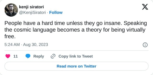 People have a hard time unless they go insane. Speaking the cosmic language becomes a theory for being virtually free.

— kenji siratori (@KenjiSiratori) August 30, 2023