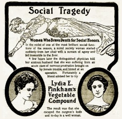 questionableadvice:  ~ Lydia E. Pinkham’s Vegetable Compound, 1905 via Flickr“….the distinguised physician told her anxious husband that she was suffering from an acute case of nervous prostration brought on by female trouble, and hinted at an operation.”