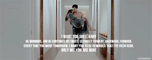 latersmrsgrey:  “I want you sore, baby,” he murmurs, and he continues his sweet, leisurely torment, backward, forward. “Every time you move tomorrow, I want you to be reminded that I’ve been here. Only me. You are mine.” 