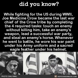 did-you-kno:While fighting for the US during WWII,  Joe Medicine Crow became the last war  chief of the Crow tribe by completing  the 4 required tasks: touch an enemy  without killing him, take an enemy’s  weapon, lead a successful war party,  and steal