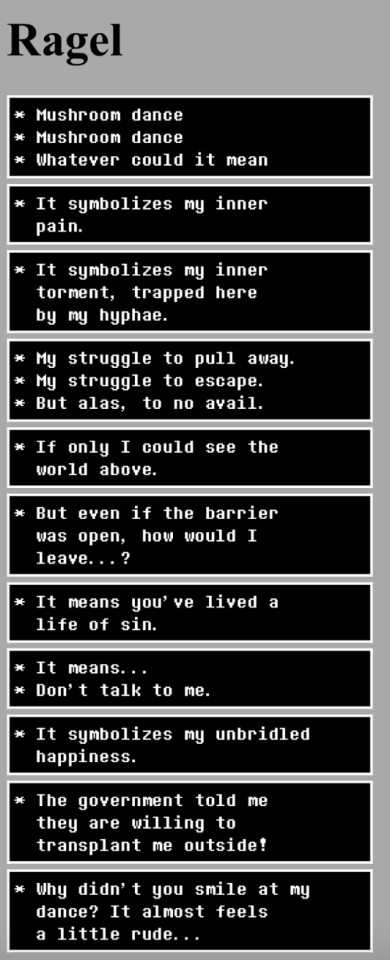All of the dialogue for the mushroom in Temmie Village in UnderTale. It reads as follows: * Mushroom dance * Mushroom dance * Whatever could it mean * It symbolizes my inner pain. * It symbolizes my inner torment, trapped here by my hyphae. * My struggle to pull away. * My struggle to escape. * But alas, to no avail. * If only I could see the world above. * But even if the barrier was open, how would I leave...? * It means you've lived a life of sin. * It means... * Don't talk to me. * It symbolizes my unbridled happiness. * The government told me they are willing to transplant me outside! * Why didn't you smile at my dance? It almost feels a little rude...