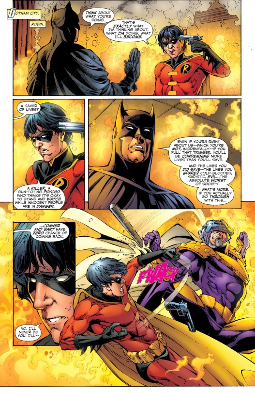 A comic page with the corner tagged, “Gotham City. Robin,” showing an older Tim Drake as Batman from the future facing the present’s 16-year old Tim Drake as Robin. They’re both standing in a room filled with flames. Batman has his right hand up in a “stop” motion, while Robin has a gun pressed to his own head in his left hand. His expression is a desperate angry look. Batman says, “Think about what you’re doing.” Robin says, “That’s exactly what I’m thinking about. What I’m doing. What I’ll become.” Batman says, “A saver of lives?” Robin says, “A killer. A gun-toting psycho who thinks it’s okay to stand and watch while innocent people are in danger.” Batman looks calm but serious as he says, “Even if you’re right about us--which you’re not, incidentally--if you pull that trigger, you’ll be condemning more lives than you’ll save. And the lives you do save--the lives you spare? Cold-blooded, sadistic, evil...the absolute worst of society. What’s more, if you actually go through with this...Conner and Bart will have zero chance of coming back.” The anger in Robin’s expression has melted away, leaving just grief and pain as he says, “No. I’ll never be you. I’ll--” Robin is interrupted by Prometheus jumping out of the flames and attacking him. Robin jumps back, dropping the gun to block the strike with a FWACK sound effect.
