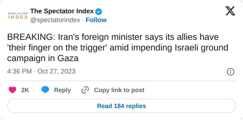 BREAKING: Iran's foreign minister says its allies have 'their finger on the trigger' amid impending Israeli ground campaign in Gaza
— The Spectator Index (@spectatorindex) October 27, 2023