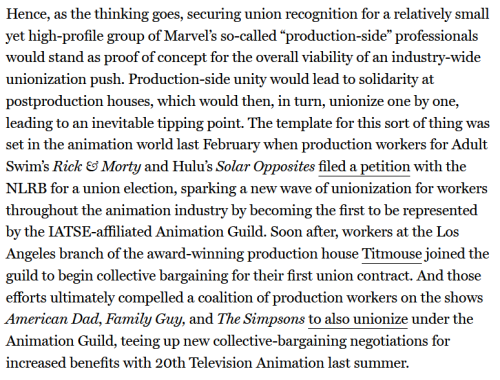 A final screenshot, reading:
Hence, as the thinking goes, securing union recognition for a relatively small yet high-profile group of Marvel’s so-called “production-side” professionals would stand as proof of concept for the overall viability of an industry-wide unionization push. Production-side unity would lead to solidarity at postproduction houses, which would then, in turn, unionize one by one, leading to an inevitable tipping point. The template for this sort of thing was set in the animation world last February when production workers for Adult Swim’s Rick & Morty and Hulu’s Solar Opposites filed a petition with the NLRB for a union election, sparking a new wave of unionization for workers throughout the animation industry by becoming the first to be represented by the IATSE-affiliated Animation Guild. Soon after, workers at the Los Angeles branch of the award-winning production house Titmouse joined the guild to begin collective bargaining for their first union contract. And those efforts ultimately compelled a coalition of production workers on the shows American Dad, Family Guy, and The Simpsons to also unionize under the Animation Guild, teeing up new collective-bargaining negotiations for increased benefits with 20th Television Animation last summer.
End screenshot.