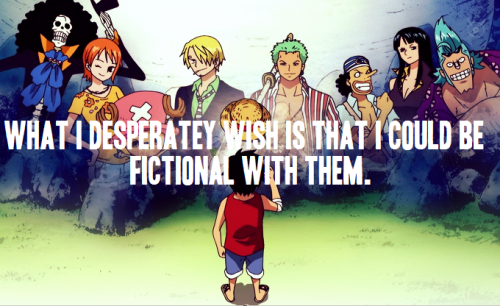 luffys-hat:My problem isn’t that my favourite characters aren’t real; it’s that I’m not fictional. I don’t want them to be real. What I desperately wish is that I could be fictional with them. It’s not that I want them here with me in this