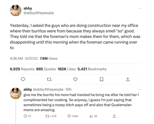 Tweet thread by abby @abby4thepeople:

Yesterday, I asked the guys who are doing construction near my office where their burritos were from because they always smell *so* good. They told me that the foreman's mom makes them for them, which was disappointing until this morning when the foreman came running over to give me the burrito his mom had insisted he bring me after he told her I complimented her cooking. So anyway, I guess I'm just saying that sometimes being a nosey bitch pays off and also that Guatemalan moms are amazing.
