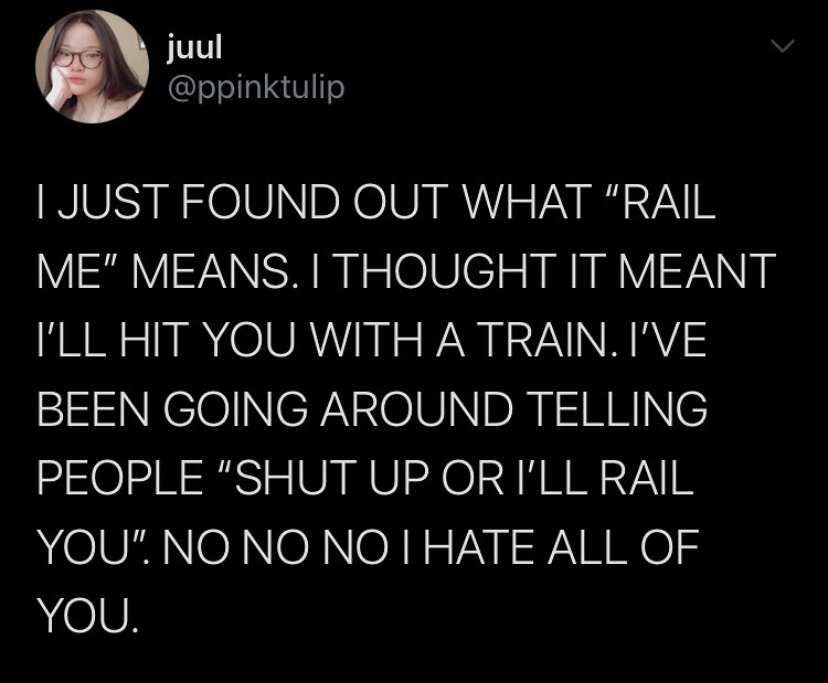 ppinktulip I JUST FOUND OUT WHAT RAIL ME MEANS. I THOUGHT IT MEANT I'LL  HIT YOU WITH A TRAIN. I'VE BEEN GOING AROUND TELLING PEOPLE SHUT UP OR  I'LL RAIL YOU… in