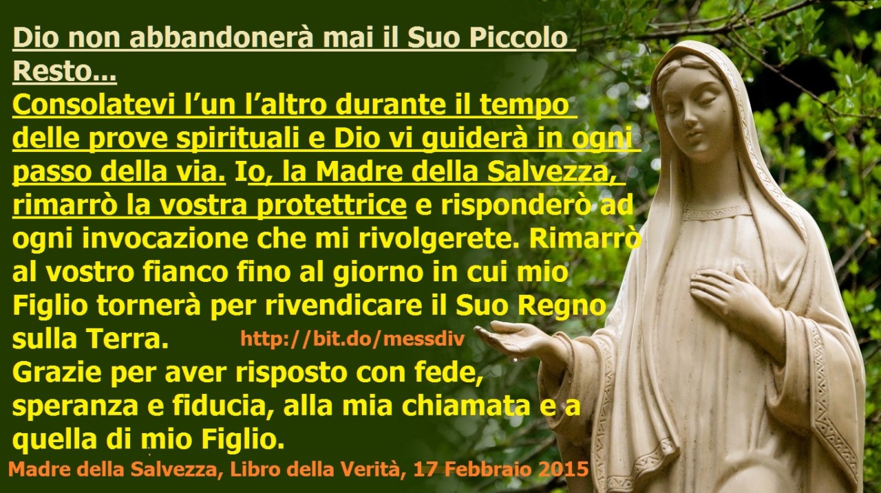 Consolatevi l’un l’altro durante il tempo delle prove spirituali e Dio vi guiderà in ogni passo della via. Io, la Madre della Salvezza, rimarrò la vostra protettrice… May 15, 2020 at 04:00AM
Dio non abbandonerà mai il Suo Piccolo Resto e sarà per...