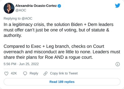 In a legitimacy crisis, the solution Biden + Dem leaders must offer can’t just be one of voting, but of statute & authority.

Compared to Exec + Leg branch, checks on Court overreach and misconduct are little to none. Leaders must share their plans for Roe AND a rogue court.

— Alexandria Ocasio-Cortez (@AOC) June 25, 2022