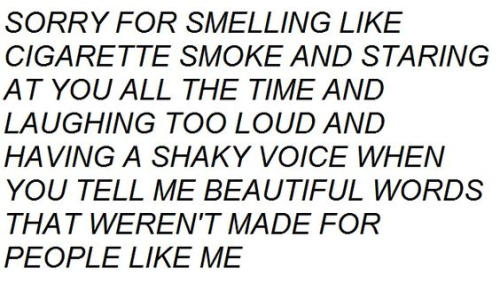 "SORRY FOR SMELLING LIKE CIGARETTE SMOKE AND STARING AT YOU ALL THE TIME AND LAUGHING TOO LOUD AND HAVING A SHAKY VOICE WHEN YOU TELL ME BEAUTIFUL WORDS THAT WEREN'T MADE FOR PEOPLE LIKE ME"