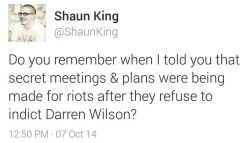 chocolatecakesandthickmilkshakes:  land-of-propaganda:  THERE IS A WAR COMING IN FERGUSON — PART 2 — (READ THE REPORT HERE) — &ldquo;FBI and every Missouri safety official meeting 2-3 times weekly to prep for riots&rdquo;  Shaun King has found