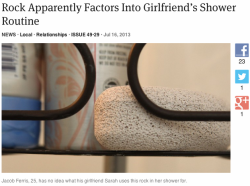 rubitrightintomyeyes:  theonion:  Rock Apparently Factors Into Girlfriend’s Shower Routine SEATTLE—Saying he was confused about the full extent of its purpose as well as its overall benefit, local man Jacob Ferris, 25, nonetheless surmised today that