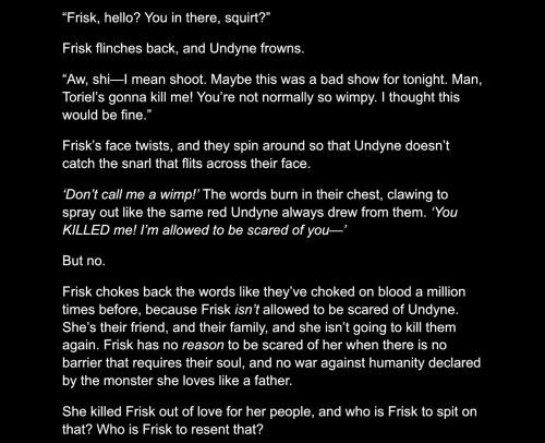 “Frisk, hello? You in there, squirt?” Frisk flinches back, and Undyne frowns. “Aw, shi—I mean shoot. Maybe this was a bad show for tonight. Man, Toriel’s gonna kill me! You’re not normally so wimpy. I thought this would be fine.” Frisk’s face twists, and they spin around so that Undyne doesn’t catch the snarl that flits across their face. ‘Don’t call me a wimp!’ The words burn in their chest, clawing to spray out like the same red Undyne always drew from them. ‘You KILLED me! I’m allowed to be scared of you—’ But no. Frisk chokes back the words like they’ve choked on blood a million times before, because Frisk isn’t allowed to be scared of Undyne. She’s their friend, and their family, and she isn’t going to kill them again. Frisk has no reason to be scared of her when there is no barrier that requires their soul, and no war against humanity declared by the monster she loves like a father. She killed Frisk out of love for her people, and who is Frisk to spit on that? Who is Frisk to resent that?