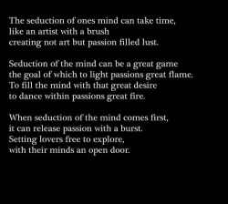 anastasiaforever:  Seduction of the mind.  In a way, can leave you powerless. That is when passion takes over. Patience. Slowly explore where lust has lead you. Play the game. Use your mind. Stimulate them. Tease them. Make the anticipation torturous.