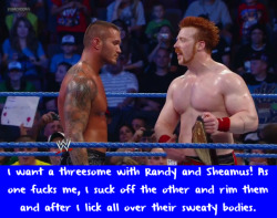 wrestlingssexconfessions:  I want a threesome with Randy and Sheamus! As one fucks me, I suck off the other and rim them and after I lick all over their sweaty bodies.  Mmm sounds good!