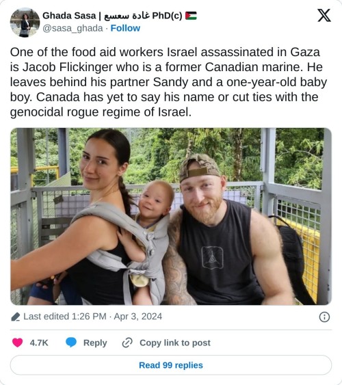 One of the food aid workers Israel assassinated in Gaza is Jacob Flickinger who is a former Canadian marine. He leaves behind his partner Sandy and a one-year-old baby boy. Canada has yet to say his name or cut ties with the genocidal rogue regime of Israel. pic.twitter.com/wKeb2aw1VR  — Ghada Sasa | غادة سعسع PhD(c) 🇵🇸 (@sasa_ghada) April 3, 2024