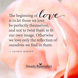 bulwark369:  mysimplereminders:  “The beginning of love is to let those we love be perfectly themselves, and not to twist them to fit our own image. Otherwise we love only the reflection of ourselves we find in them.”  — Thomas Merton  This is one
