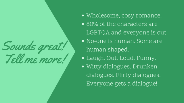 Tell me more! Cozy romance, LGBTQA. No-one is human, some are human shaped. Laugh out loud funny. Witty dialogs, drunken dialogs, flirty dialogs, everyone gets a dialog!