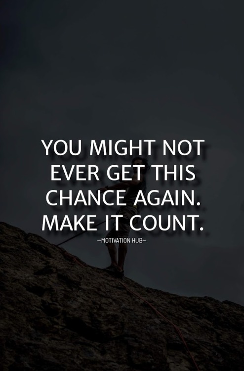 You might not ever get this chance again. Make it count.