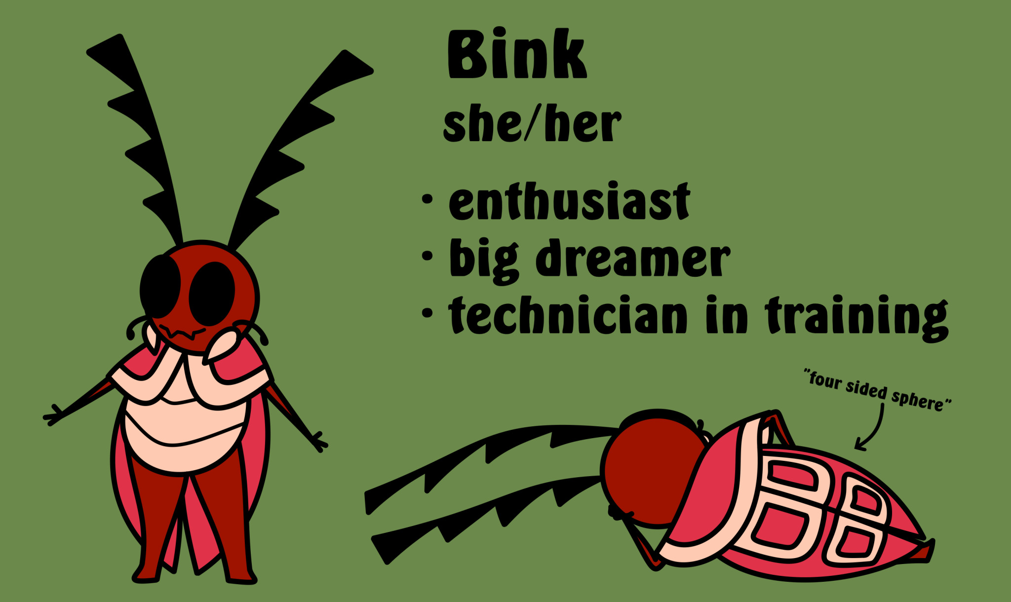 A bug original character inspired by Hollow Knight and Bug Fables. Her name is Bink. She is an enthusiast, a big dreamer and a technician in training. Her head is of rich blood red color and has two segmented antennas coming from it. They are almost the same length as her entire body. Her completely black eyes take up most of her head. Under them is her mouth. On each side of it is a lightly colored mandible. Between the eyes and the mandibles there are short tasting receptors. Her arms and legs are the same color as her head. Her arms are much thinner than her legs and end with the smallest hands there are. Her body is segmented and is the same light color as her mandibles. Upper half of it is covered by something akin to a short cape, but which is a part of her body. It's a bright rose pink with edges the same color as her body and mandibles. Her elytra are the same bright pink as the cape. On the back they have four squares with an outline of the same light color as her body. Those squares gave her species the name which means "four sided sphere".