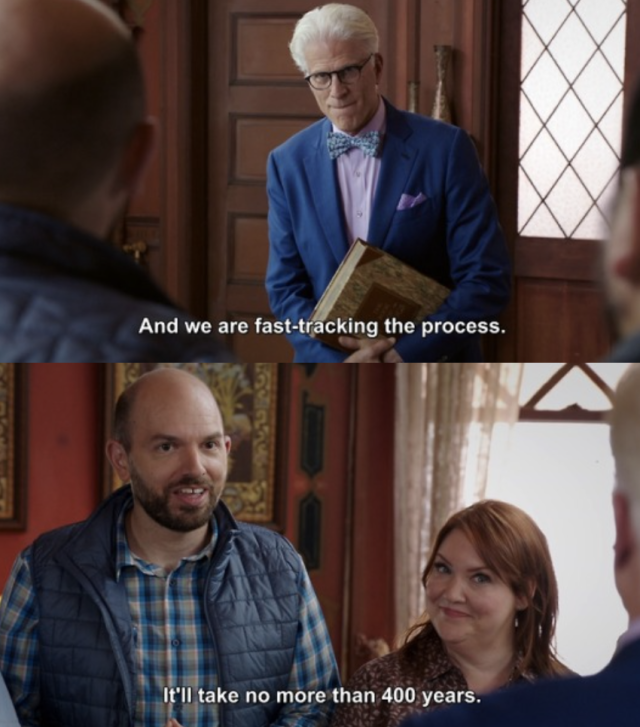 two screenshots of a scene from The Good Place. the first shows Michael in a blue suit looking hopeful/anxious with text at the bottom that reads, "And we are fast-tracking the process." the second screenshot shows two members of the Good Place Committee, a balding man in a plaid shirt and a shorter portly woman with red hair. the text at the bottom reads, "It'll take no more than 400 years."