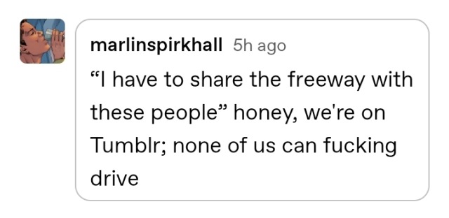 reply by marlinspirkhall 5 hrs ago: “I have to share the freeway with these people” honey, we\'re on Tumblr; none of us can fucking drive