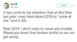 anti-capitalistlesbianwitch: Tweet by Eva (@evacide):    It has come to my attention that at this time last year I may have dared 2018 to “come at me,” and it did.  Dear 2019: I don’t want to cause any trouble. Please put down that broken bottle