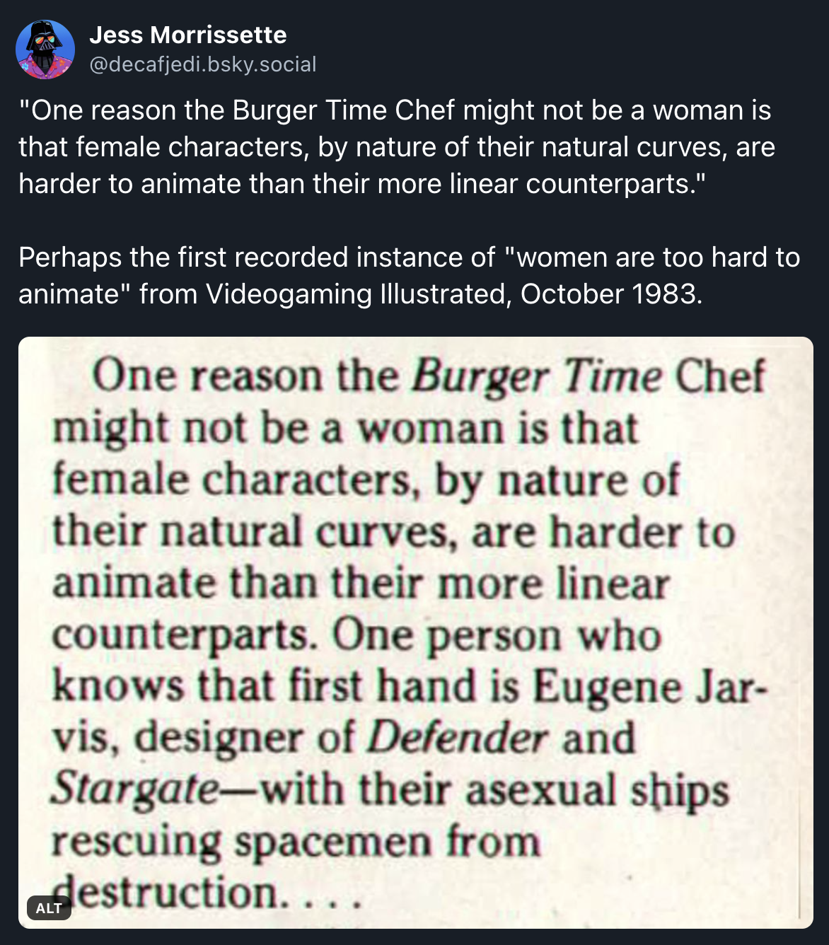 "One reason the Burger Time Chef might not be a woman is that female characters, by nature of their natural curves, are harder to animate than their more linear counterparts."  Perhaps the first recorded instance of "women are too hard to animate" from Videogaming Illustrated, October 1983.