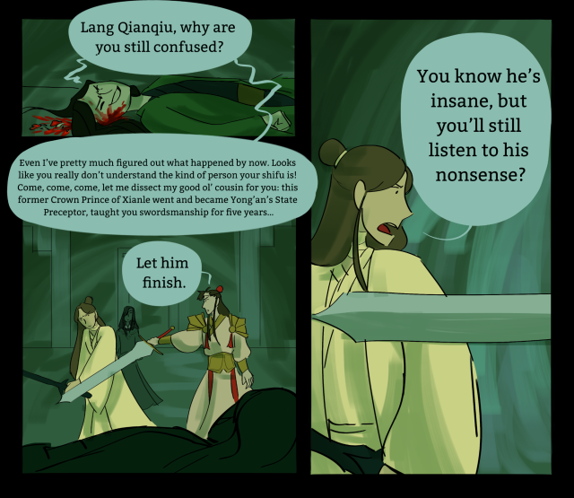 3 panels of a green-toned comic. Qi Rong, laying on the ground and bleeding from his head, with bits of gore around him, smirks painfully. "Lang Qianqiu, why are you still confused?" As he continues talking, Xie Lian raises his sword to strike him, but Lang Qianqiu stops him with his own sword. "Even I’ve pretty much figured out what happened by now. Looks like you really don’t understand the kind of person your shifu is! Come, come, come, let me dissect my good ol’ cousin for you: this former Crown Prince of Xianle went and became Yong’an’s State Preceptor, taught you swordsmanship for five years…" Lang Qianqiu says "Let him finish." to Xie Lian. Xie Lian says angrily, "You know he's insane, but you'll still listen to his nonsense?"