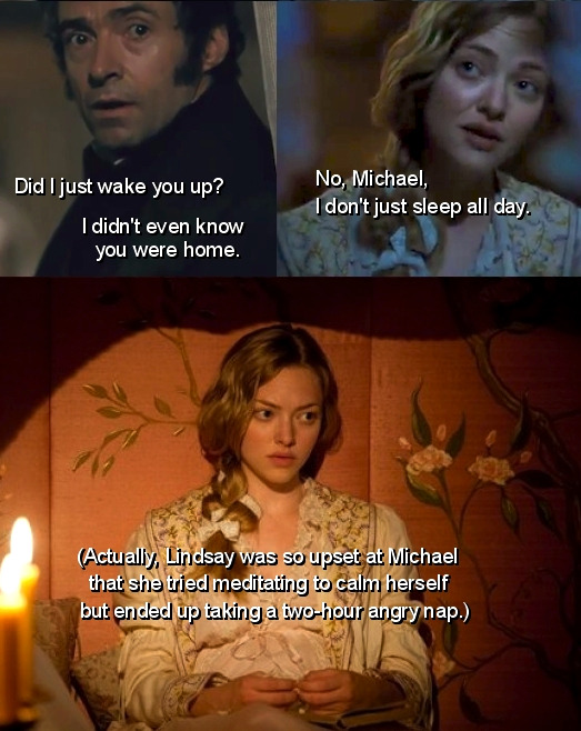 Michael: Did I just wake you up? I didn’t even know you were home.
Lindsay: No, Michael, I don’t just sleep all day.
Narrator: Actually, Lindsay was so upset at Michael that she tried meditating to calm herself but ended up taking a two-hour angry...