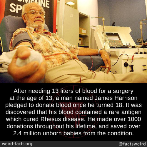 mindblowingfactz:After needing 13 liters of blood for a surgery at the age of 13, a man named James Harrison pledged to donate blood once he turned 18. It was discovered that his blood contained a rare antigen which cured Rhesus disease. He made over