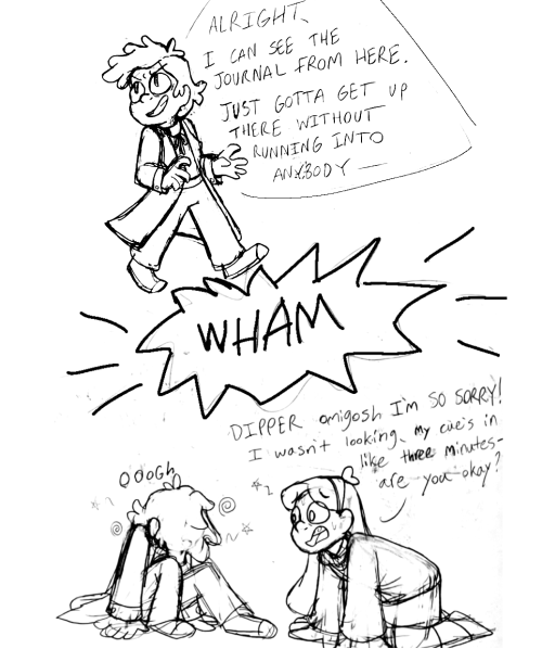 A rough sketch comic about Bill Cipher possessing Dipper's body during Sock Opera. Bipper walks along while looking over his shoulder, saying "Alright, I can see the journal from here. Just gotta get up there without running into anybody--" Then there's an impact bubble reading "Wham!" after which Bipper is shown sitting on the floor dazed with his head hanging. Mabel, who just ran into him, is kneeling in front of him, looking concerned and yelling "Dipper oh my gosh I'm so sorry! I wasn't looking, my cue's in like three minutes… are you okay?"