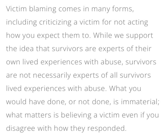 Victim blaming comes in many forms, including criticizing a victim for not acting how you expect them to. While we support the idea that survivors are experts of their own lived experiences with abuse, survivors are not necessarily experts of all survivors lived experiences with abuse. What you would have done, or not done, is immaterial; what matters is believing a victim even if you disagree with how they responded.