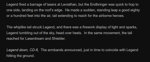 Legend fired a barrage of lasers at Leviathan, but the Endbringer was quick to hop to one side, landing on the roof’s edge. He made a sudden, standing leap a good eighty or a hundred feet into the air, tail extending to reach for the airborne heroes.
The whiplike tail struck Legend, and there was a firework display of light and sparks, Legend tumbling out of the sky, head over heels. In the same movement, the tail reached for Laserdream and Shielder.
Legend down, CD-6, The armbands announced, just in time to coincide with Legend hitting the ground.