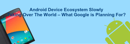 Android Device Ecosystem Slowly Taking Over The World – What Google is Planning For?