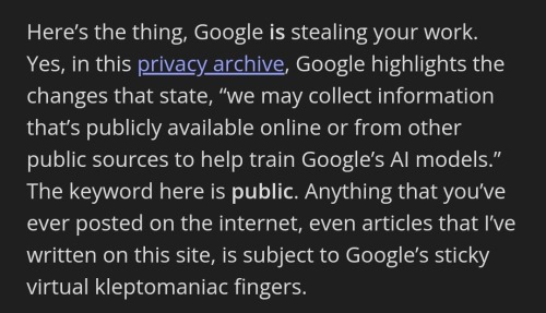 screenshot of text that states: Here’s the thing, Google is stealing your work. Yes, in this privacy archive, Google highlights the changes that state, “we may collect information that’s publicly available online or from other public sources to help train Google’s AI models.” The keyword here is public. Anything that you’ve ever posted on the internet, even articles that I’ve written on this site, is subject to Google’s sticky virtual kleptomaniac fingers.