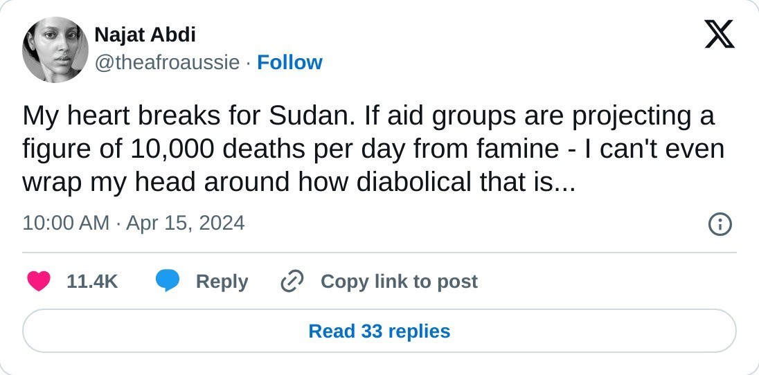 My heart breaks for Sudan. If aid groups are projecting a figure of 10,000 deaths per day from famine - I can't even wrap my head around how diabolical that is...  — Najat Abdi (@theafroaussie) April 15, 2024