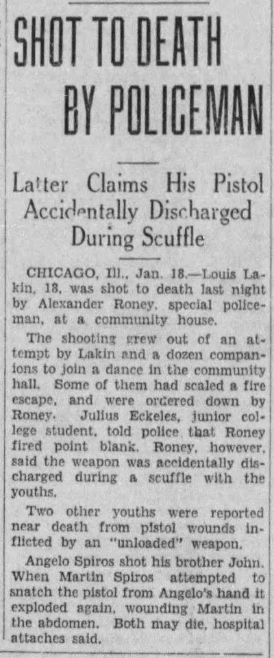 Shot To Death By Policeman,” Kingston Whig-Standard. January 18, 1932. Page 1.
----
Latter Claims His Pistol Accidentally Discharged During Scuffle
---
CHICAGO, Ill., Jan 18 — Louis Lakin, 18, was shot to death last night by Alexander Roney, special policeman at a community house. The shooting grew out of an attempt by Lakln and a dozen companion to join a dance in the community hall. Some of them had sealed a fire escape and were ordered down by Roney. Julius Eckeles, junior college student, told police that Roney fired point blank. Roney however said the weapon was accidentally discharged during a scuffle with the youths. Two other youths were reported near death from pistol wounds inflicted by an unloaded weapon.’Angelo Spiros shot his brother John. When Martin Spiros attempted to snatch the pistol from Angelo’s hand it exploded again wounding Martin in the abdomen. Both may die, hospital attaches said. #chicago#special police #shot to death #police shooting#police violence#accidental discharge#gun safety #college student.  #shooting a revolver  #obstructing the police #twillight struggle #the great depression  #history of crime and punishment