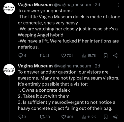 Two more tweets from the Vagina Museum. The first reads: "To answer your questions: -The little Vagina Museum dalek is made of stone or concrete, she's very heavy -We are watching her closely just in case she's a Weeping Angel hybrid -We have a lift. We're fucked if her intentions are nefarious." The second reads: "To answer another question: our vistors are awesome. Many are not typical museum visitors. It's entirely possible that a visitor: 1. Owns a concrete dalek 2. Takes it out with them 3. Is sufficiently neurodivergent to not notice a heavy concrete object falling out of their bag."
