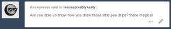 inconceivablynasty:  THANK YOU ANON and IM SORRY I DON’T REALLY KNOW HOW I DO THINGS. i draw mostly… instinctively and dont really think about what im doing, and pee droplets are something i draw very quickly. the way i draw piss also changes a bit