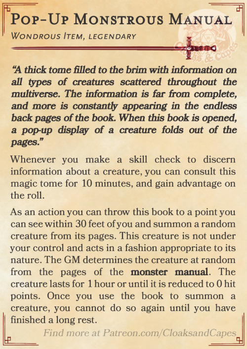 Pop-Up Monstrous Manual
Wondrous Item, legendary
“A thick tome filled to the brim with information on all types of creatures scattered throughout the multiverse. The information is far from complete, and more is constantly appearing in the endless back pages of the book. When this book is opened, a pop-up display of a creature folds out of the pages.”
Whenever you make a skill check to discern information about a creature, you can consult this magic tome for 10 minutes, and gain advantage on the roll.
As an action you can throw this book to a point you can see within 30 feet of you and summon a random creature from its pages. This creature is not under your control and acts in a fashion appropriate to its nature. The GM determines the creature at random from the pages of the monster manual. The creature lasts for 1 hour or until it is reduced to 0 hit points. Once you use the book to summon a creature, you cannot do so again until you have finished a long rest.
