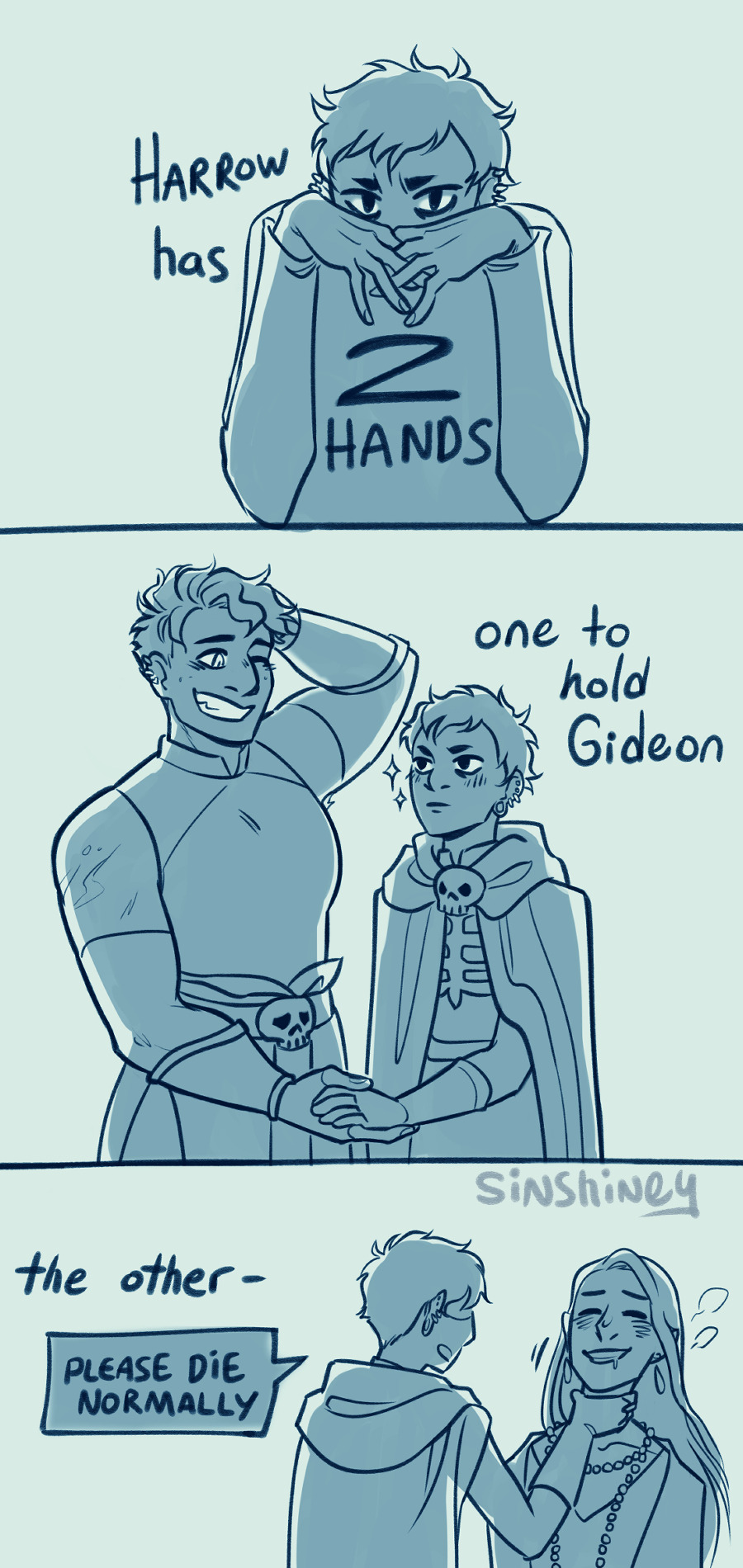 A three panel comic referencing the "two hands" meme. Panel 1: a bust drawing of Harrow. She has her hands folded in front of her face, hiding her nose and mouth. Text reads: "Harrow has 2 hands." Panel 2: Harrow and Gideon looking fondly at each other and holding hands. Text reads: "One to hold Gideon." Panel 3: Harrow using her other hand to strangle Ianthe, who is unfortunately very into it. Text reads: "The other--" and is interrupted by Harrow's speech bubble to Ianthe: "Please die normally."