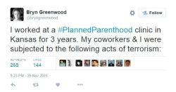 liberalsarecool:man2saveus: I worked at a #PlannedParenthood clinic in Kansas for 3 years. My coworkers &amp; I were subjected to the following acts of terrorism:— Bryn Greenwood (@bryngreenwood) November 30, 2015 Christian terrorism and the conservative