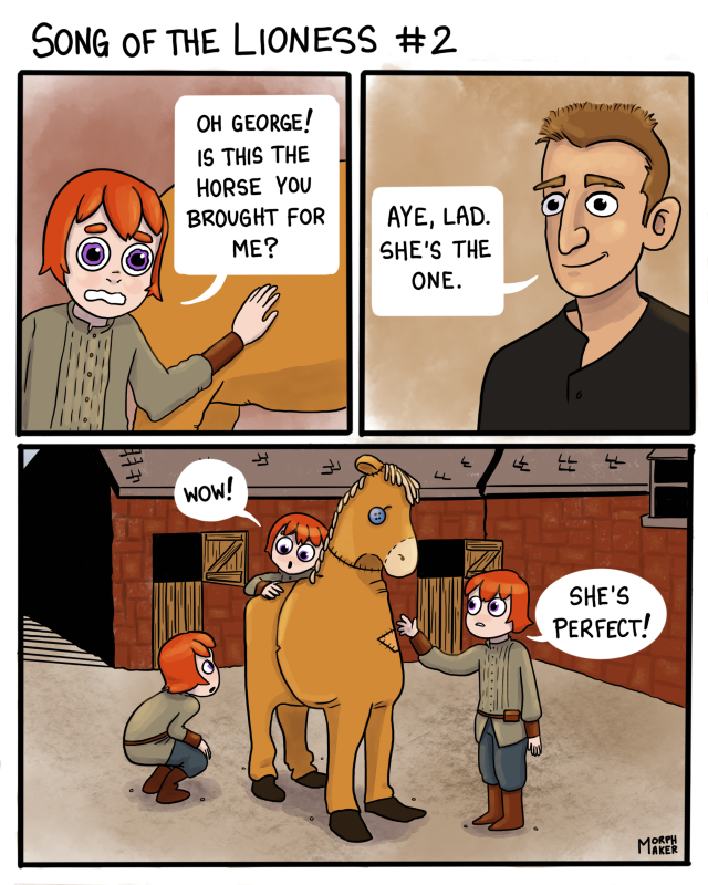 First panel: Alanna has her hand on the flank of a horse. She looks overwhelmed and says, “Oh George! Is this the horse you brought for me?” Second panel: George smiles at her and says, “Aye, lad. She’s the one.” Third panel: Alanna walks around the “horse” in awe. The horse is two people in a badly constructed horse costume. “Wow!” Alanna says. “She’s perfect!”